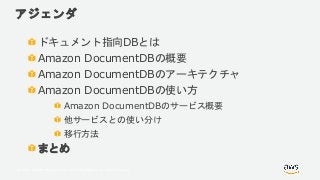 © 2018, Amazon Web Services, Inc. or its Affiliates. All rights reserved.
アジェンダ
ドキュメント指向DBとは
Amazon DocumentDBの概要
Amazon DocumentDBのアーキテクチャ
Amazon DocumentDBの使い方
Amazon DocumentDBのサービス概要
他サービスとの使い分け
移行方法
まとめ
 
