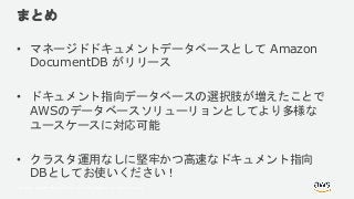 © 2018, Amazon Web Services, Inc. or its Affiliates. All rights reserved.
まとめ
• マネージドドキュメントデータベースとして Amazon
DocumentDB がリリース
• ドキュメント指向データベースの選択肢が増えたことで
AWSのデータベースソリューリョンとしてより多様な
ユースケースに対応可能
• クラスタ運用なしに堅牢かつ高速なドキュメント指向
DBとしてお使いください！
 