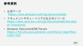© 2018, Amazon Web Services, Inc. or its Affiliates. All rights reserved.
参考資料
• 公式ページ
https://aws.amazon.com/jp/documentdb/
• ドキュメントやチュートリアルなどのリソース
https://aws.amazon.com/jp/documentdb/develop
er-resources/
• Amazon DocumentDB Forum
https://forums.aws.amazon.com/forum.jspa?foru
mID=332
 