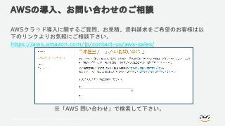© 2018, Amazon Web Services, Inc. or its Affiliates. All rights reserved.
AWSの導入、お問い合わせのご相談
AWSクラウド導入に関するご質問、お見積、資料請求をご希望のお客様は以
下のリンクよりお気軽にご相談下さい。
https://aws.amazon.com/jp/contact-us/aws-sales/
※「AWS 問い合わせ」で検索して下さい。
 