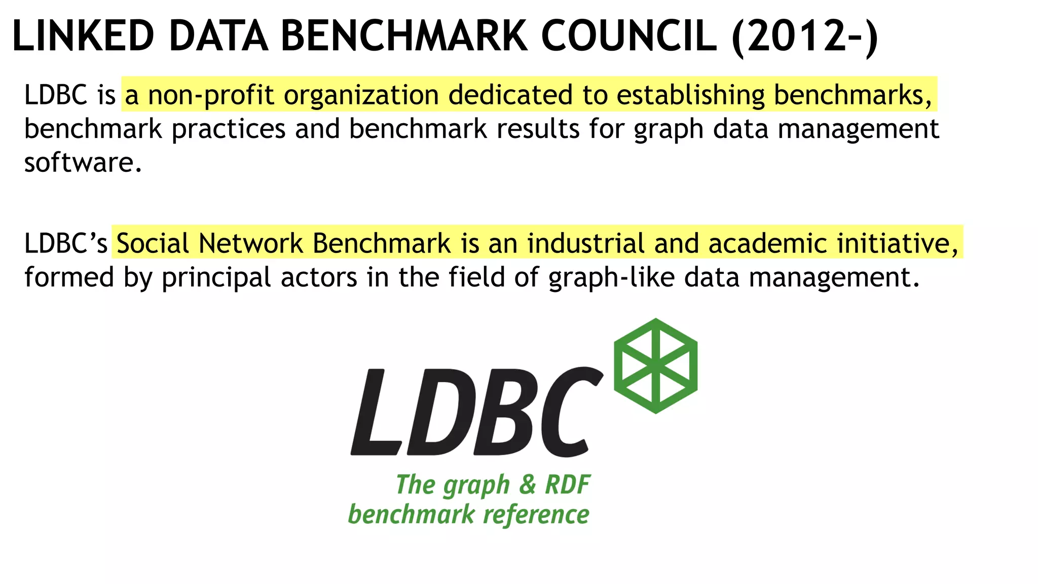 LINKED DATA BENCHMARK COUNCIL (2012–)
LDBC is a non-profit organization dedicated to establishing benchmarks,
benchmark practices and benchmark results for graph data management
software.
LDBC’s Social Network Benchmark is an industrial and academic initiative,
formed by principal actors in the field of graph-like data management.
 
