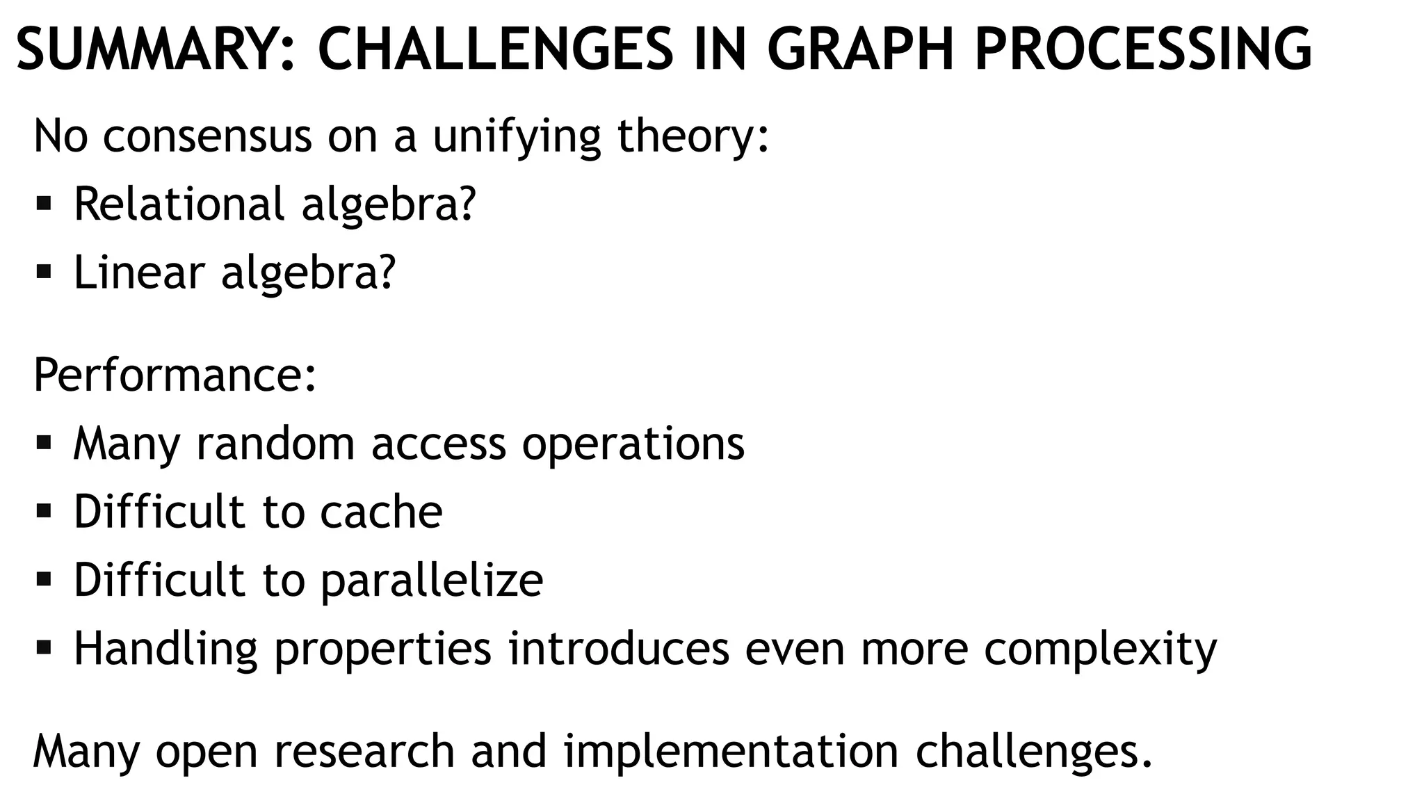 SUMMARY: CHALLENGES IN GRAPH PROCESSING
No consensus on a unifying theory:
 Relational algebra?
 Linear algebra?
Performance:
 Many random access operations
 Difficult to cache
 Difficult to parallelize
 Handling properties introduces even more complexity
Many open research and implementation challenges.
 
