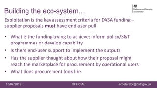15/07/2019 OFFICIAL accelerator@dstl.gov.uk
Building the eco-system…
Exploitation is the key assessment criteria for DASA funding –
supplier proposals must have end-user pull
• What is the funding trying to achieve: inform policy/S&T
programmes or develop capability
• Is there end-user support to implement the outputs
• Has the supplier thought about how their proposal might
reach the marketplace for procurement by operational users
• What does procurement look like
 