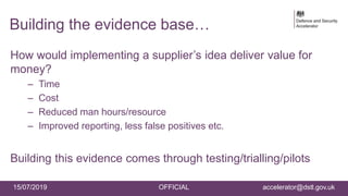 15/07/2019 OFFICIAL accelerator@dstl.gov.uk
Building the evidence base…
How would implementing a supplier’s idea deliver value for
money?
– Time
– Cost
– Reduced man hours/resource
– Improved reporting, less false positives etc.
Building this evidence comes through testing/trialling/pilots
 