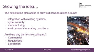 15/07/2019 OFFICIAL accelerator@dstl.gov.uk
The exploitation plan seeks to draw out considerations around:
• integration with existing systems
• cyber security
• manufacturing
• environmental operating conditions
Are there any barriers to scaling up?
• Commercial
• Regulations
• Legislation
21
Growing the idea…
 