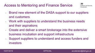 24
15/07/2019 OFFICIAL accelerator@dstl.gov.uk
Access to Mentoring and Finance Service
- Brand new element of the DASA support to our suppliers
and customers
- Work with suppliers to understand the business needs
and their aspirations
- Create and deliver a smart brokerage into the extensive
business incubation and support infrastructure
- Support suppliers to understand and access funders and
investors
 