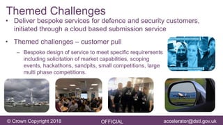 accelerator@dstl.gov.uk© Crown Copyright 2018 OFFICIAL accelerator@dstl.gov.uk
Themed Challenges
• Themed challenges – customer pull
– Bespoke design of service to meet specific requirements
including solicitation of market capabilities, scoping
events, hackathons, sandpits, small competitions, large
multi phase competitions.
• Deliver bespoke services for defence and security customers,
initiated through a cloud based submission service
 