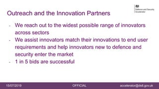 15/07/2019 OFFICIAL accelerator@dstl.gov.uk
Outreach and the Innovation Partners
- We reach out to the widest possible range of innovators
across sectors
- We assist innovators match their innovations to end user
requirements and help innovators new to defence and
security enter the market
- 1 in 5 bids are successful
 