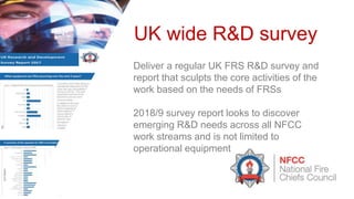 UK wide R&D survey
Deliver a regular UK FRS R&D survey and
report that sculpts the core activities of the
work based on the needs of FRSs
2018/9 survey report looks to discover
emerging R&D needs across all NFCC
work streams and is not limited to
operational equipment
 