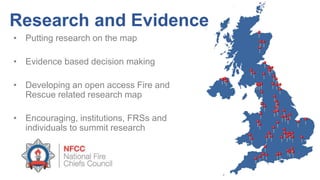 • Putting research on the map
• Evidence based decision making
• Developing an open access Fire and
Rescue related research map
• Encouraging, institutions, FRSs and
individuals to summit research
Research and Evidence
 