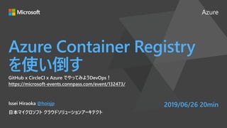 Azure
Azure Container Registry
を使い倒す
GitHub x CircleCI x Azure でやってみようDevOps！
https://microsoft-events.connpass.com/event/132473/
Issei Hiraoka @hoisjp
日本マイクロソフト クラウドソリューションアーキテクト
2019/06/26 20min
 
