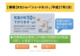 対象商品を使用した内側の空間部分の気温
が約１０度低下するとは認められない
対象商品を使用した内側の空間部分の気温
が約１０度低下するとは認められない
措置命令措置命令
気温ではなく、
表面温度の間
違いでした
気温ではなく、
表面温度の間
違いでした
優良誤認優良誤認
【事例】タカショー「シェードネット」(平成27年3月)
 
