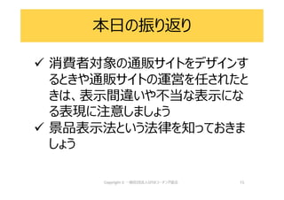 本日の振り返り
 消費者対象の通販サイトをデザインす
るときや通販サイトの運営を任されたと
きは、表示間違いや不当な表示にな
る表現に注意しましょう
 景品表示法という法律を知っておきま
しょう
15
 