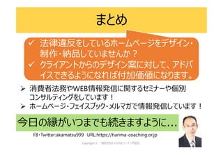 まとめ
今日の縁がいつまでも続きますように...
 消費者法務やWEB情報発信に関するセミナーや個別
コンサルティングをしています!
 ホームページ・フェイスブック・メルマガで情報発信しています!
FB・Twitter:akamatsu999 URL:https://harima-coaching.or.jp
 法律違反をしているホームページをデザイン・
制作・納品していませんか?
 クライアントからのデザイン案に対して、アドバ
イスできるようになれば付加価値になります。
 