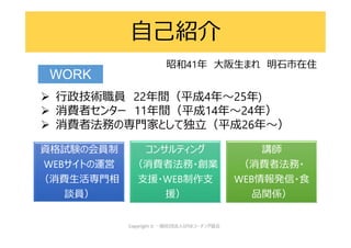  行政技術職員 22年間（平成4年～25年)
 消費者センター 11年間（平成14年～24年）
 消費者法務の専門家として独立（平成26年～）
自己紹介
WORK
昭和41年 大阪生まれ 明石市在住
資格試験の会員制
WEBサイトの運営
（消費生活専門相
談員）
コンサルティング
（消費者法務・創業
支援・WEB制作支
援）
講師
（消費者法務・
WEB情報発信・食
品関係）
 