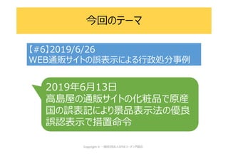 今回のテーマ
【#6】2019/6/26
WEB通販サイトの誤表示による行政処分事例
2019年6月13日
高島屋の通販サイトの化粧品で原産
国の誤表記により景品表示法の優良
誤認表示で措置命令
 