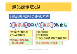 7
不 当景 品 類 及 び不 当表 示防 止法
⇒過大な景品類の
提供の禁止
『懸賞』や『おまけ』
についての規制
⇒不当な表示の禁止
①優良誤認
②有利誤認
③ 「おとり広告」など6指定表示
『景品表示法』の正式名称
景品表示法とは
 