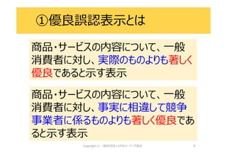 8
①優良誤認表示とは
商品・サービスの内容について、一般
消費者に対し、実際のものよりも著しく
優良であると示す表示
商品・サービスの内容について、一般
消費者に対し、実際のものよりも著しく
優良であると示す表示
商品・サービスの内容について、一般
消費者に対し、事実に相違して競争
事業者に係るものよりも著しく優良であ
ると示す表示
商品・サービスの内容について、一般
消費者に対し、事実に相違して競争
事業者に係るものよりも著しく優良であ
ると示す表示
 