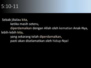 5:10-11
Sebab jikalau kita,
ketika masih seteru,
diperdamaikan dengan Allah oleh kematian Anak-Nya,
lebih-lebih kita,
yang sekarang telah diperdamaikan,
pasti akan diselamatkan oleh hidup-Nya!
 