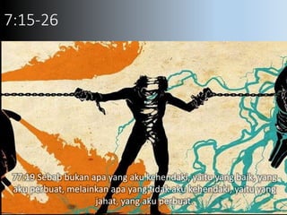 7:15-26
77:19 Sebab bukan apa yang aku kehendaki, yaitu yang baik, yang
aku perbuat, melainkan apa yang tidak aku kehendaki, yaitu yang
jahat, yang aku perbuat.
 