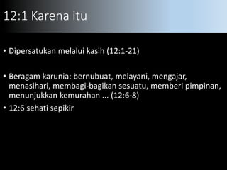 12:1 Karena itu
• Dipersatukan melalui kasih (12:1-21)
• Beragam karunia: bernubuat, melayani, mengajar,
menasihari, membagi-bagikan sesuatu, memberi pimpinan,
menunjukkan kemurahan ... (12:6-8)
• 12:6 sehati sepikir
 