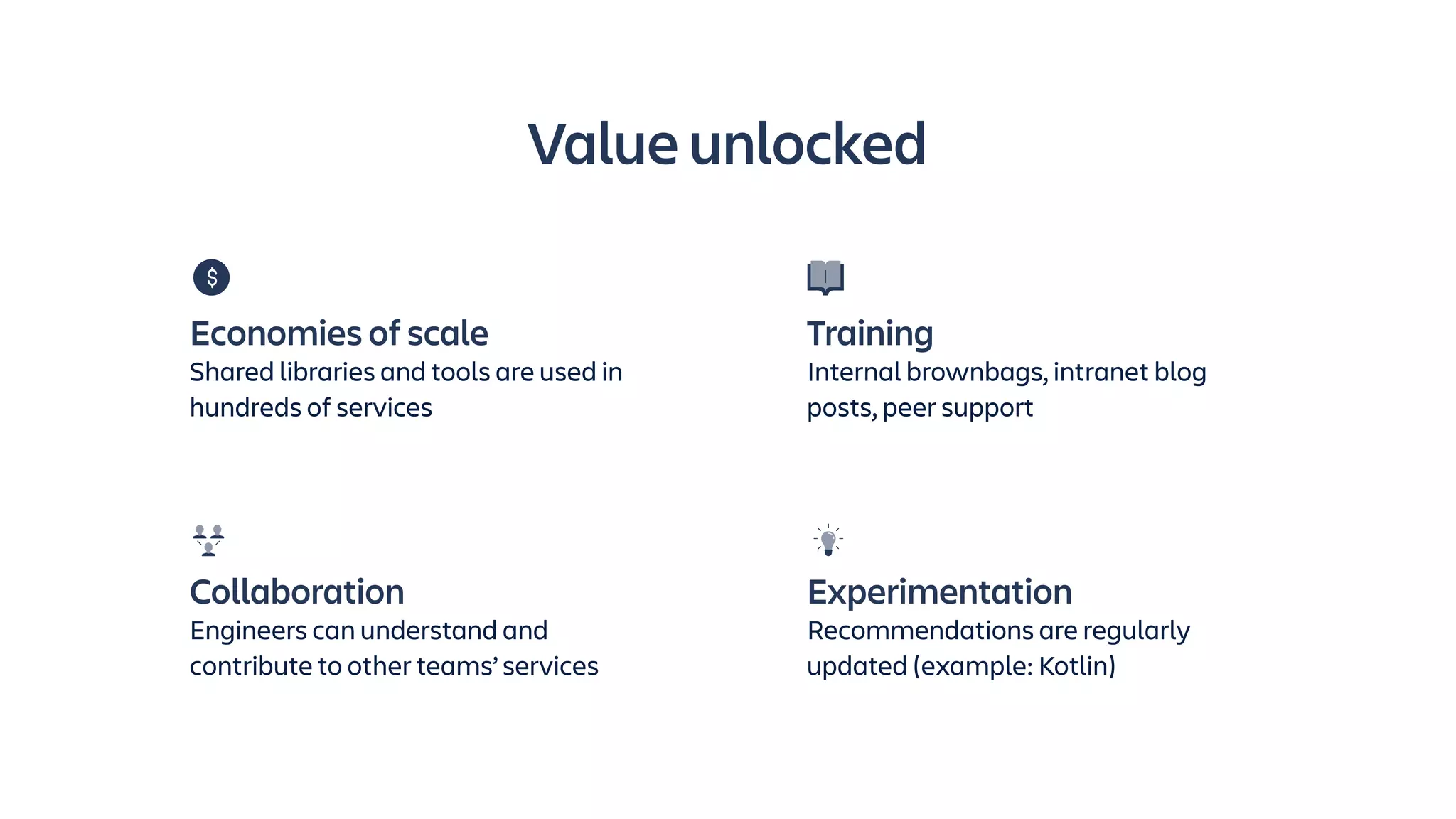 Value unlocked
Collaboration
Engineers can understand and
contribute to other teams’ services
Experimentation
Recommendations are regularly
updated (example: Kotlin)
Economies of scale
Shared libraries and tools are used in
hundreds of services
Training
Internal brownbags, intranet blog
posts, peer support
 
