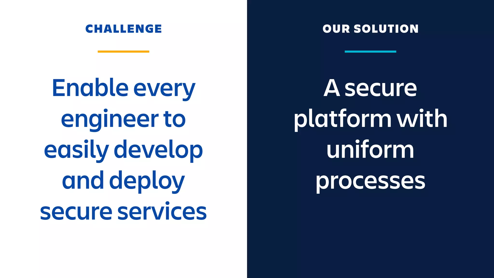 A secure
platform with
uniform
processes
Enable every
engineer to
easily develop
and deploy
secure services
CHALLENGE OUR SOLUTION
 