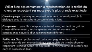 Clean	Language	: technique de questionnement qui rend possible le
dialogue avec la métaphore personnelle du client.
Changement : quand la métaphore se transforme, le client perçoit les
choses différemment ; le changement se produit comme une
conséquence naturelle d’un raisonnement différent.
Facilitateur	Clean	: professionnel qui accompagne le client dans
l’exploration de son monde intérieur par le biais de la métaphore en
respectant l’éthique Clean : la neutralité, le minimalisme et la confiance
dans le processus Clean.
Veiller à ne pas contaminer la représentation de la réalité du
client en respectant ses mots avec la plus grande exactitude.
 