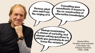 « Rescue what
was said from
the saying of it.
Michael White
Travailleur social australien
Cofondateur des
Pratiques Narratives
(1948 – 2008)
Consulting yourconsultants: A means tothe co-construction ofalternative knowledges.
Always maintaininga stance of curiosity, andalways asking questions towhich you genuinely do notknow the answers.
 