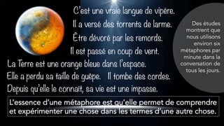 C’est une vraie langue de vipère.
Il a versé des torrents de larme.
Être dévoré par les remords.
Elle a perdu sa taille de guêpe.
La Terre est une orange bleue dans l’espace.
L’essence d’une métaphore est qu’elle permet de comprendre
et expérimenter une chose dans les termes d’une autre chose.
Il tombe des cordes.
Depuis qu’elle le connaît, sa vie est une impasse.
Il est passé en coup de vent.
Des études
montrent que
nous utilisons
environ six
métaphores par
minute dans la
conversation de
tous les jours.
 