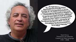 David Grove
Thérapeute néo-zélandais
Créateur du Clean Language
(1951 – 2008)
Je regardais les autresthérapeutes travailler et je medemandais pourquoi ils posaient cettequestion-là. Je commençais à analyser lesquestions que les thérapeutes utilisaient[…] Souvent ils étaient en train de redéfinirce que les gens disaient. Et quand vousfaites ça, vous "volez" une partie del'expérience de votre client. J'ai alorscherché les questions qu'on pouvait posersans plaquer ses présupposéssur le client.
 