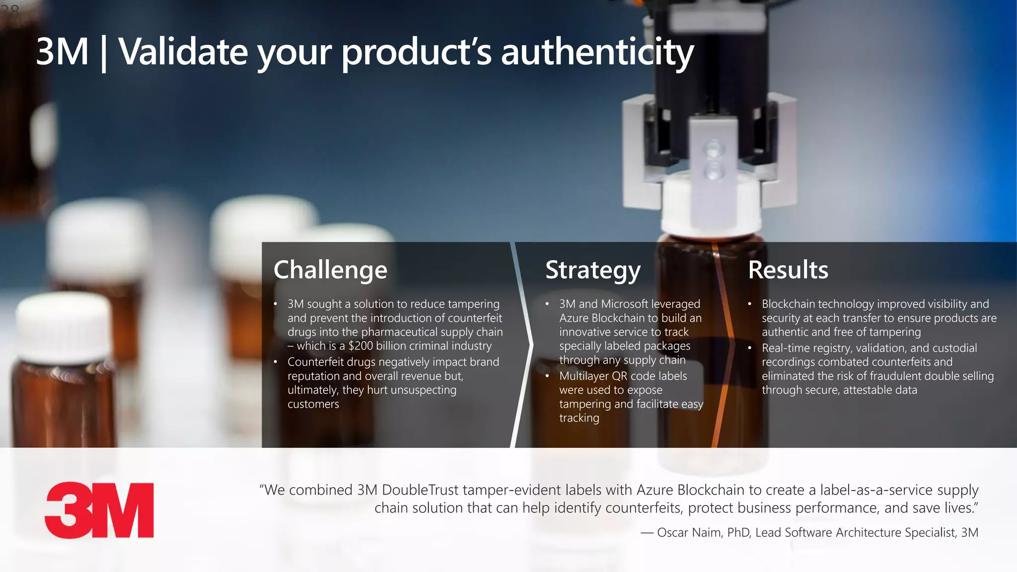 Challenge
• 3M sought a solution to reduce tampering
and prevent the introduction of counterfeit
drugs into the pharmaceutical supply chain
– which is a $200 billion criminal industry
• Counterfeit drugs negatively impact brand
reputation and overall revenue but,
ultimately, they hurt unsuspecting
customers
Strategy
• 3M and Microsoft leveraged
Azure Blockchain to build an
innovative service to track
specially labeled packages
through any supply chain
• Multilayer QR code labels
were used to expose
tampering and facilitate easy
tracking
Results
• Blockchain technology improved visibility and
security at each transfer to ensure products are
authentic and free of tampering
• Real-time registry, validation, and custodial
recordings combated counterfeits and
eliminated the risk of fraudulent double selling
through secure, attestable data
3M | Validate your product’s authenticity
“We combined 3M DoubleTrust tamper-evident labels with Azure Blockchain to create a label-as-a-service supply
chain solution that can help identify counterfeits, protect business performance, and save lives.”
— Oscar Naim, PhD, Lead Software Architecture Specialist, 3M
38
 