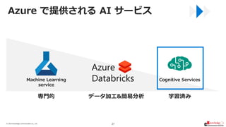 © 2019/6/28Knowledge Communication Co., Ltd. 27
Cognitive ServicesMachine Learning
service
専門的 学習済みデータ加工&簡易分析
Azure で提供される...