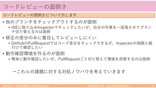 takemikamiʼs note ‒ http://takemikami.com/
コードレビューの⾯倒さ
• 他のブランチをチェックアウトするのが⾯倒
• IDEに取り込みInspectorでチェックしたいが、⾃分の作業を⼀段落させてブラン
チ切り替えるのは⾯倒
• 修正の差分のみに着⽬してレビューしにくい
• GitHubのPullRequestではコード差分をチェックできるが、Inspectorの指摘と紐
付けて確認したい
• 動作確認環境を作るのが⾯倒
• 簡単に動作確認したいが、PullRequestごと切り替えて環境を⽤意するのは⾯倒
→これらの課題に対する対処ノウハウを考えていきます
Copyright (C) Takeshi Mikami. All rights reserved. 13
コードレビューの⾯倒さについて⽰します
 