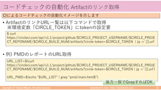takemikamiʼs note ‒ http://takemikami.com/
コードチェックの⾃動化 Artifactのリンク取得
• ArtifactのリンクURL⼀覧は以下コマンドで取得
※環境変数「CIRCLE_TOKEN」にtokenの設定要
• 例) PMDのレポートのURL取得
Copyright (C) Takeshi Mikami. All rights reserved. 18
CIによるコードチェックの⾃動化イメージを⽰します
$ curl
https://circleci.com/api/v1.1/project/github/$CIRCLE_PROJECT_USERNAME/$CIRCLE_PROJE
CT_REPONAME/$CIRCLE_BUILD_NUM/artifacts?circle-token=$CIRCLE_TOKEN | jq -r '.[].url'
URL_LIST=$(curl
https://circleci.com/api/v1.1/project/github/$CIRCLE_PROJECT_USERNAME/$CIRCLE_PROJE
CT_REPONAME/$CIRCLE_BUILD_NUM/artifacts?circle-token=$CIRCLE_TOKEN | jq -r '.[].urlʼ)
URL_PMD=$(echo "$URL_LIST" | grep "pmd/main.html$")
後⽅⼀致でGrepすればOK
 