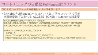 takemikamiʼs note ‒ http://takemikami.com/
コードチェックの⾃動化 PullRequestにコメント
• GitHubのPullRequestへのコメントは以下のコマンドで可能
※環境変数「GITHUB_ACCESS_TOKEN」にtokenの設定要
Copyright (C) Takeshi Mikami. All rights reserved. 19
CIによるコードチェックの⾃動化イメージを⽰します
GH_COMMENT_BODY="※コメント内容※"
CIRCLE_REPO=$CIRCLE_PROJECT_USERNAME/$CIRCLE_PROJECT_REPONAME
CIRCLE_PR_NUM="${CIRCLE_PR_NUMBER:-${CIRCLE_PULL_REQUEST##*/}}”
curl -s -u $GITHUB_ACCESS_TOKEN 
-X POST 
--data "{"body":"$GH_COMMENT_BODY"}" 
https://api.github.com/repos/$CIRCLE_REPO/issues/$CIRCLE_PR_NUM/comments
 