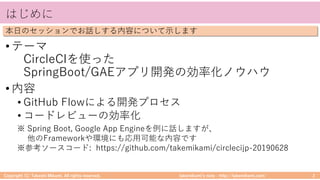 takemikamiʼs note ‒ http://takemikami.com/
はじめに
•テーマ
CircleCIを使った
SpringBoot/GAEアプリ開発の効率化ノウハウ
•内容
• GitHub Flowによる開発プロセス
• コードレビューの効率化
Copyright (C) Takeshi Mikami. All rights reserved. 2
本⽇のセッションでお話しする内容について⽰します
※ Spring Boot, Google App Engineを例に話しますが、
他のFrameworkや環境にも応⽤可能な内容です
※参考ソースコード: https://github.com/takemikami/circlecijp-20190628
 