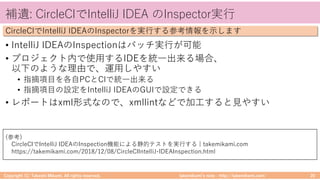 takemikamiʼs note ‒ http://takemikami.com/
補遺: CircleCIでIntelliJ IDEA のInspector実⾏
• IntelliJ IDEAのInspectionはバッチ実⾏が可能
• プロジェクト内で使⽤するIDEを統⼀出来る場合、
以下のような理由で、運⽤しやすい
• 指摘項⽬を各⾃PCとCIで統⼀出来る
• 指摘項⽬の設定をIntelliJ IDEAのGUIで設定できる
• レポートはxml形式なので、xmllintなどで加⼯すると⾒やすい
Copyright (C) Takeshi Mikami. All rights reserved. 20
CircleCIでIntelliJ IDEAのInspectorを実⾏する参考情報を⽰します
(参考)
CircleCIでIntelliJ IDEAのInspection機能による静的テストを実⾏する | takemikami.com
https://takemikami.com/2018/12/08/CircleCIIntelliJ-IDEAInspection.html
 