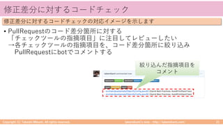 takemikamiʼs note ‒ http://takemikami.com/
修正差分に対するコードチェック
• PullRequestのコード差分箇所に対する
「チェックツールの指摘項⽬」に注⽬してレビューしたい
→各チェックツールの指摘項⽬を、コード差分箇所に絞り込み
PullRequestにbotでコメントする
Copyright (C) Takeshi Mikami. All rights reserved. 21
修正差分に対するコードチェックの対応イメージを⽰します
絞り込んだ指摘項⽬を
コメント
 