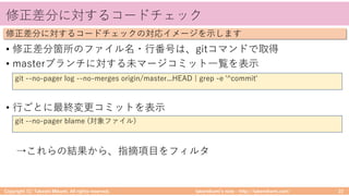 takemikamiʼs note ‒ http://takemikami.com/
修正差分に対するコードチェック
• 修正差分箇所のファイル名・⾏番号は、gitコマンドで取得
• masterブランチに対する未マージコミット⼀覧を表⽰
• ⾏ごとに最終変更コミットを表⽰
→これらの結果から、指摘項⽬をフィルタ
Copyright (C) Takeshi Mikami. All rights reserved. 22
修正差分に対するコードチェックの対応イメージを⽰します
git --no-pager log --no-merges origin/master...HEAD | grep -e '^commit'
git --no-pager blame (対象ファイル)
 