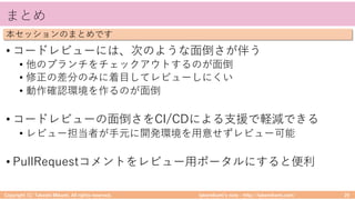 takemikamiʼs note ‒ http://takemikami.com/
まとめ
• コードレビューには、次のような⾯倒さが伴う
• 他のブランチをチェックアウトするのが⾯倒
• 修正の差分のみに着⽬してレビューしにくい
• 動作確認環境を作るのが⾯倒
• コードレビューの⾯倒さをCI/CDによる⽀援で軽減できる
• レビュー担当者が⼿元に開発環境を⽤意せずレビュー可能
• PullRequestコメントをレビュー⽤ポータルにすると便利
Copyright (C) Takeshi Mikami. All rights reserved. 29
本セッションのまとめです
 