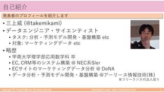 takemikamiʼs note ‒ http://takemikami.com/
⾃⼰紹介
• 三上威 (@takemikami)
• データエンジニア・サイエンティスト
• タスク: 分析・予測モデル開発・基盤構築 etc
• 対象: マーケティングデータ etc
• 略歴
• 甲南⼤学理学部応⽤数学科 卒
• EC, CRM等のシステム構築 @ NEC系SIer
• ECサイトのマーケティングデータ分析 @ DeNA
• データ分析・予測モデル開発・基盤構築 @アーリース情報技術(株)
Copyright (C) Takeshi Mikami. All rights reserved. 3
発表者のプロフィールを紹介します
※フリーランスの法⼈成り
 