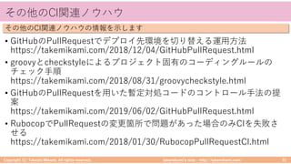 takemikamiʼs note ‒ http://takemikami.com/
その他のCI関連ノウハウ
• GitHubのPullRequestでデプロイ先環境を切り替える運⽤⽅法
https://takemikami.com/2018/12/04/GitHubPullRequest.html
• groovyとcheckstyleによるプロジェクト固有のコーディングルールの
チェック⼿順
https://takemikami.com/2018/08/31/groovycheckstyle.html
• GitHubのPullRequestを⽤いた暫定対処コードのコントロール⼿法の提
案
https://takemikami.com/2019/06/02/GitHubPullRequest.html
• RubocopでPullRequestの変更箇所で問題があった場合のみCIを失敗さ
せる
https://takemikami.com/2018/01/30/RubocopPullRequestCI.html
Copyright (C) Takeshi Mikami. All rights reserved. 31
その他のCI関連ノウハウの情報を⽰します
 