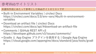 takemikamiʼs note ‒ http://takemikami.com/
参考Webサイトリスト
• Built-in Environment Variables | circleci Docs
https://circleci.com/docs/2.0/env-vars/#built-in-environment-
variables
• Download an artifact file | circleci Docs
https://circleci.com/docs/api/#download-an-artifact-file
• Comments | GitHub REST API v3
https://developer.github.com/v3/issues/comments/
• Gradle と App Engine プラグインを使⽤する | Google App Engine
https://cloud.google.com/appengine/docs/standard/java/tools/gradl
e
Copyright (C) Takeshi Mikami. All rights reserved. 32
本資料作成にあたって参考にしたWebサイトのリストです
 
