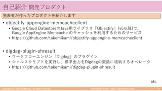takemikamiʼs note ‒ http://takemikami.com/
⾃⼰紹介 開発プロダクト
• objectify-appengine-memcacheclient
• Google Cloud DatastoreのJava⽤ライブラリ「Objectify」(v6以降)で、
Google AppEngine Memcache のキャッシュを利⽤するためのサービス
• https://github.com/takemikami/objectify-appengine-memcacheclient
• digdag-plugin-shresult
• ワークフローエンジン「Digdag」のプラグイン
• シェルスクリプトを実⾏し、標準出⼒をDigdagの変数に格納するオペレータ
• https://github.com/takemikami/digdag-plugin-shresult
Copyright (C) Takeshi Mikami. All rights reserved. 4
発表者が作ったプロダクトを紹介します
etc
 