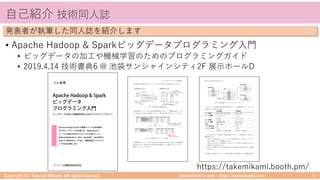 takemikamiʼs note ‒ http://takemikami.com/
⾃⼰紹介 技術同⼈誌
• Apache Hadoop & Sparkビッグデータプログラミング⼊⾨
• ビッグデータの加⼯や機械学習のためのプログラミングガイド
• 2019.4.14 技術書典6 @ 池袋サンシャインシティ2F 展⽰ホールD
Copyright (C) Takeshi Mikami. All rights reserved. 5
発表者が執筆した同⼈誌を紹介します
https://takemikami.booth.pm/
 