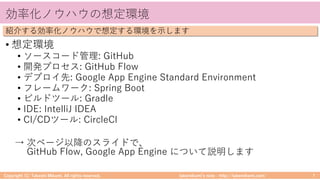 takemikamiʼs note ‒ http://takemikami.com/
効率化ノウハウの想定環境
• 想定環境
• ソースコード管理: GitHub
• 開発プロセス: GitHub Flow
• デプロイ先: Google App Engine Standard Environment
• フレームワーク: Spring Boot
• ビルドツール: Gradle
• IDE: IntelliJ IDEA
• CI/CDツール: CircleCI
→ 次ページ以降のスライドで、
GitHub Flow, Google App Engine について説明します
Copyright (C) Takeshi Mikami. All rights reserved. 7
紹介する効率化ノウハウで想定する環境を⽰します
 