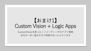 【おまけ1】
Custom Vision + Logic Apps
CustomVisionを使ったノンコーディングのアプリ開発
※万が一早く進みすぎて時間が余ったらやります
 