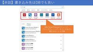 【余談】書き込み先はDBでも良い
SQL SrverやAzureストレージ、
ブロックチェーンデータベースなどに
書き込むことも可能
 