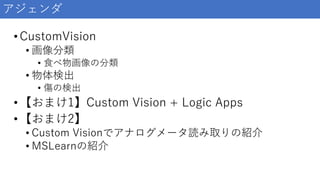 •CustomVision
• 画像分類
• 食べ物画像の分類
• 物体検出
• 傷の検出
•【おまけ1】Custom Vision + Logic Apps
•【おまけ2】
• Custom Visionでアナログメータ読み取りの紹介
• MSLearnの紹介
アジェンダ
 